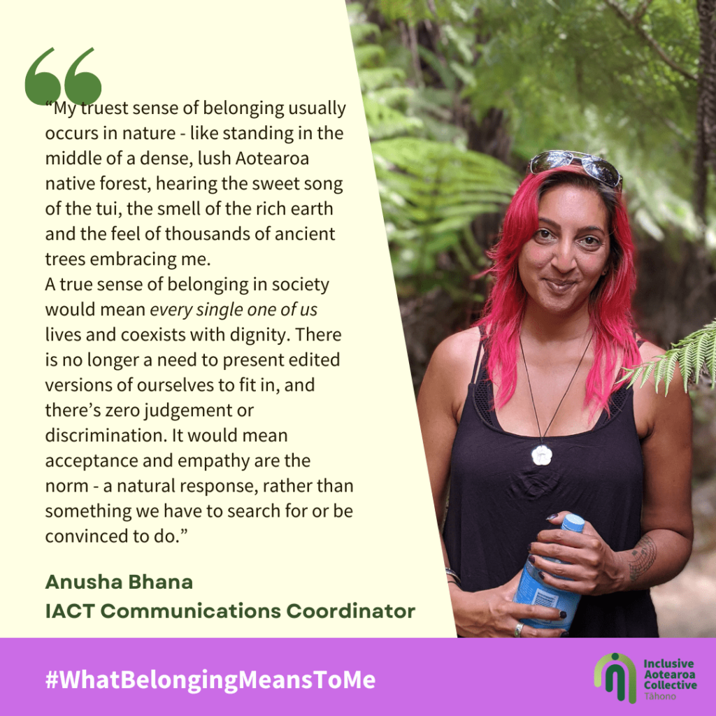 “My truest sense of belonging usually occurs in nature - like standing in the middle of a dense, lush Aotearoa native forest, hearing the sweet song of the tui, the smell of the rich earth and the feel of thousands of ancient trees embracing me. A true sense of belonging in society would mean every single one of us lives and coexists with dignity. There is no longer a need to present edited versions of ourselves to fit in, and there’s zero judgement or discrimination. It would mean acceptance and empathy are the norm - a natural response, rather than something we have to search for or be convinced to do.”