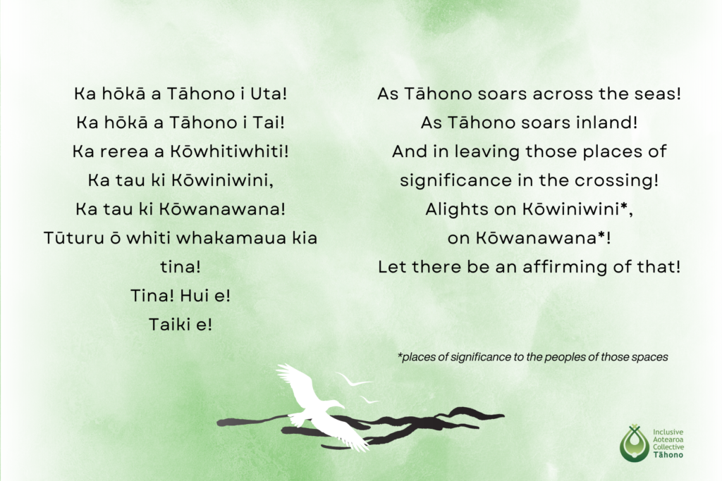 As Tāhono soars across the seas
As Tāhono soars inland
And in leaving those places of significance in the Crossing
Alights on Kōwiniwini, on Kōwanawana (places of significance to the peoples of those spaces)
Let there be an affirming of that